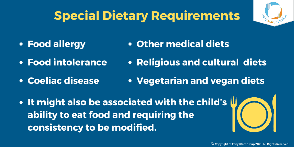 Special Dietary Requirements: Food allergy, Food intolerance, Coeliac disease, Other medical diets, Religious and cultural diets, Vegetarian and vegan diets, It might also be associated with the child's ability to eat food and requiring the consistency to be modified.