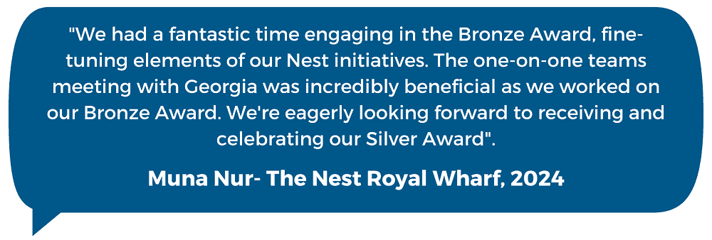The Nest Royal Wharf Quote: "We had a fantastic time engaging in the Bronze Award, fine-tuning elements of our Nest initiatives. The one-on-one teams meeting with Georgia was incredibly beneficial as we worked on our Bronze Award. We're eagerly looking forward to receiving and celebrating our Silver Award". Muna Nur- The Nest Royal Wharf, 2024